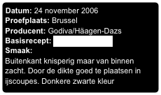 Datum: 24 november 2006
Proefplaats: Brussel
Producent: Godiva/Häagen-Dazs
Basisrecept: Godiva Brownies
Smaak:
Buitenkant knisperig maar van binnen zacht. Door de dikte goed te plaatsen in ijscoupes. Donkere zwarte kleur
