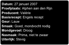 Datum: 27 januari 2007
Proefplaats: Alphen aan den Rijn
Producent: Valérie
Basisrecept: Engels recept
Geur: Lauw
Smaak: Goed, mondvocht nodig
Mondgevoel: Droog
Nasmaak: Prima, niet te zwaar
Uiterlijk: Stevig
