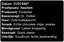 Datum: 31/01/2007
Proefplaats: Haarlem
Producent: Frederike
Basisrecept: Dr. Oetker
Geur: Volle koekjeslucht
Smaak: Echte chocolate chips cookies
Mondgevoel: Lekker knapperig
Nasmaak: Goed, zwaar
Uiterlijk: Goudbruin, lichte aanbranding
